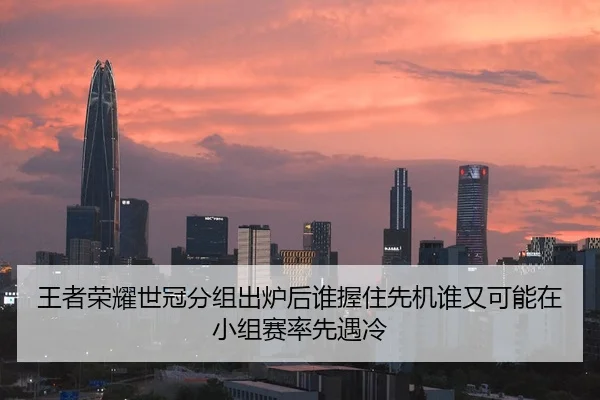 王者荣耀世冠分组出炉后谁握住先机谁又可能在小组赛率先遇冷